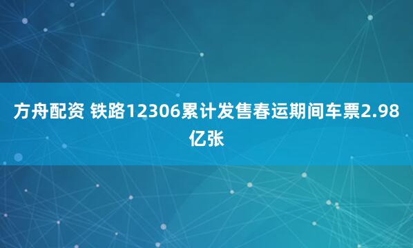 方舟配资 铁路12306累计发售春运期间车票2.98亿张