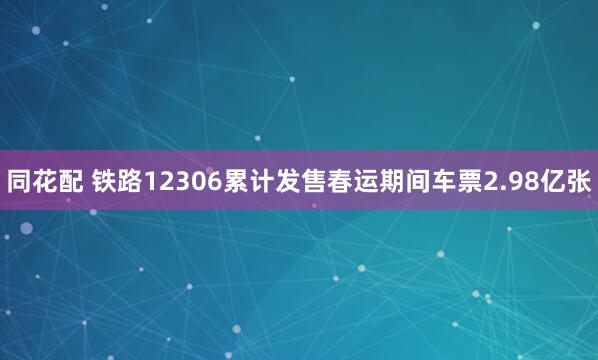 同花配 铁路12306累计发售春运期间车票2.98亿张