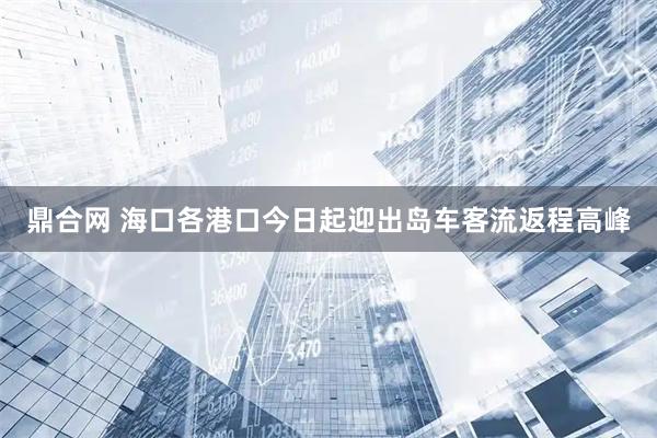 鼎合网 海口各港口今日起迎出岛车客流返程高峰