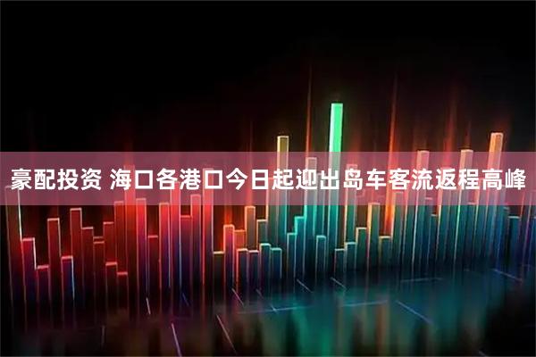 豪配投资 海口各港口今日起迎出岛车客流返程高峰