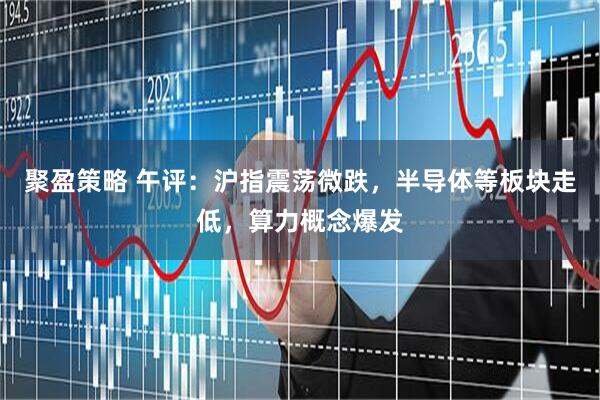 聚盈策略 午评：沪指震荡微跌，半导体等板块走低，算力概念爆发