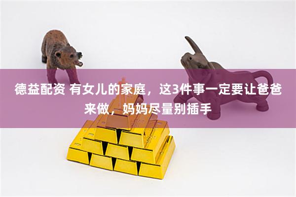 德益配资 有女儿的家庭，这3件事一定要让爸爸来做，妈妈尽量别插手