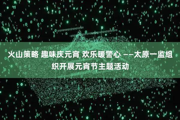 火山策略 趣味庆元宵 欢乐暖警心 ——太原一监组织开展元宵节主题活动