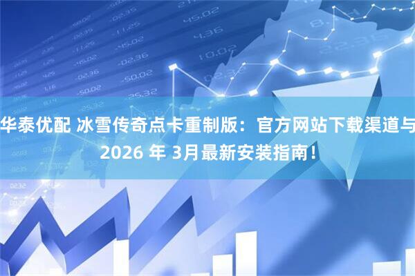 华泰优配 冰雪传奇点卡重制版：官方网站下载渠道与2026 年 3月最新安装指南！