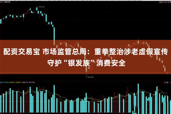 配资交易宝 市场监管总局:重拳整治涉老虚假宣传 守护“银发族”消费安全
