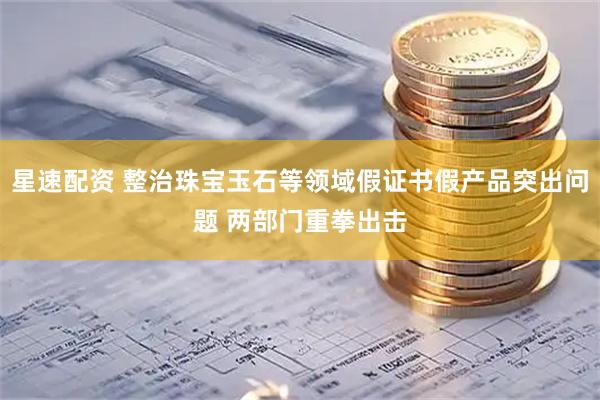星速配资 整治珠宝玉石等领域假证书假产品突出问题 两部门重拳出击