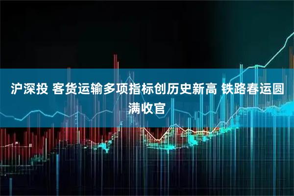 沪深投 客货运输多项指标创历史新高 铁路春运圆满收官
