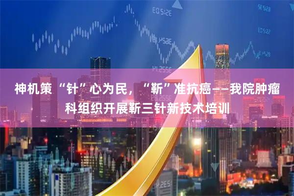 神机策 “针”心为民，“靳”准抗癌——我院肿瘤科组织开展靳三针新技术培训