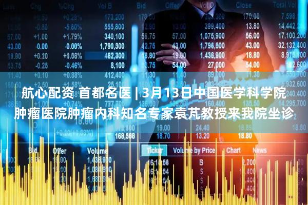航心配资 首都名医 | 3月13日中国医学科学院肿瘤医院肿瘤内科知名专家袁芃教授来我院坐诊