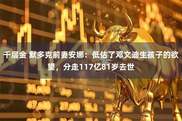 千层金 默多克前妻安娜：低估了邓文迪生孩子的欲望，分走117亿81岁去世