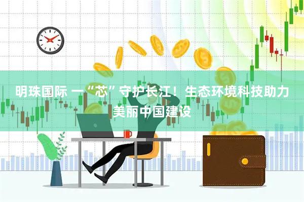 明珠国际 一“芯”守护长江！生态环境科技助力美丽中国建设