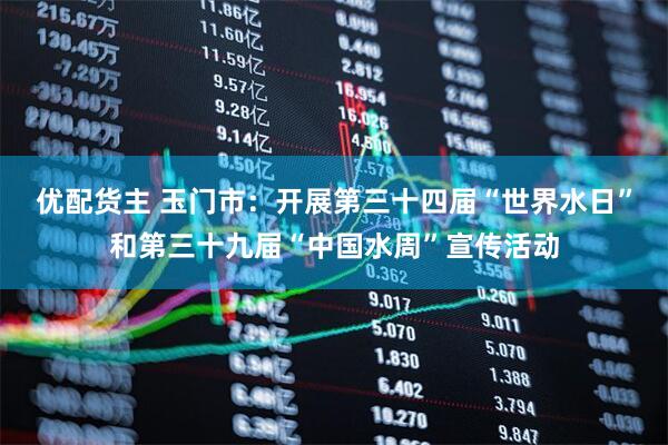 优配货主 玉门市:开展第三十四届“世界水日”和第三十九届“中国水周”宣传活动