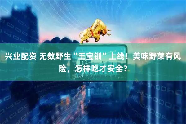 兴业配资 无数野生“王宝钏”上线！美味野菜有风险，怎样吃才安全？