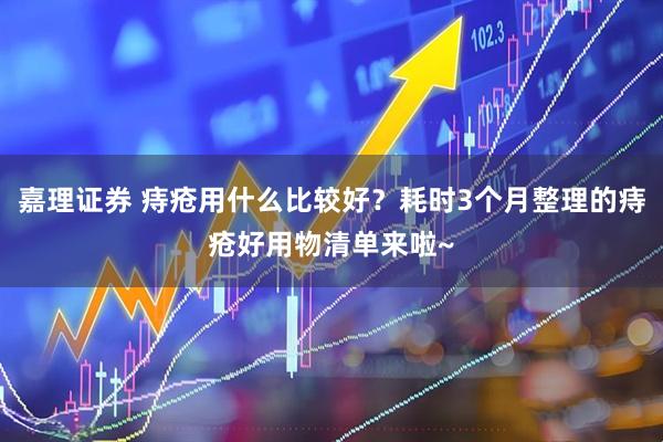 嘉理证券 痔疮用什么比较好？耗时3个月整理的痔疮好用物清单来啦~