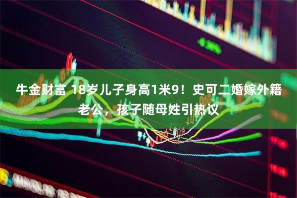 牛金财富 18岁儿子身高1米9！史可二婚嫁外籍老公，孩子随母姓引热议