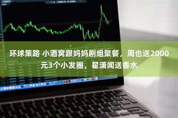 环球策路 小酒窝跟妈妈剧组聚餐，周也送2000元3个小发圈，翟潇闻送香水
