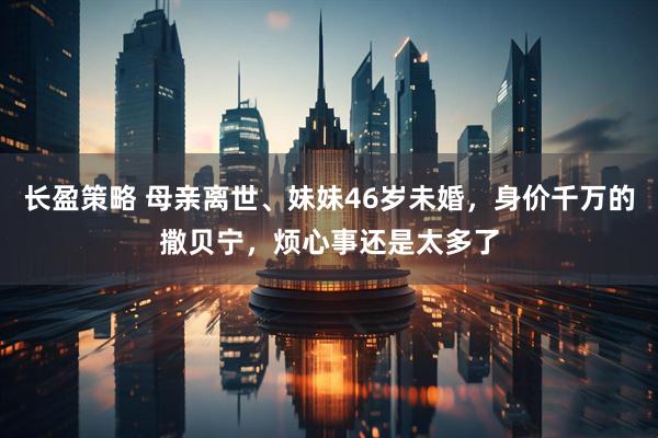 长盈策略 母亲离世、妹妹46岁未婚，身价千万的撒贝宁，烦心事还是太多了