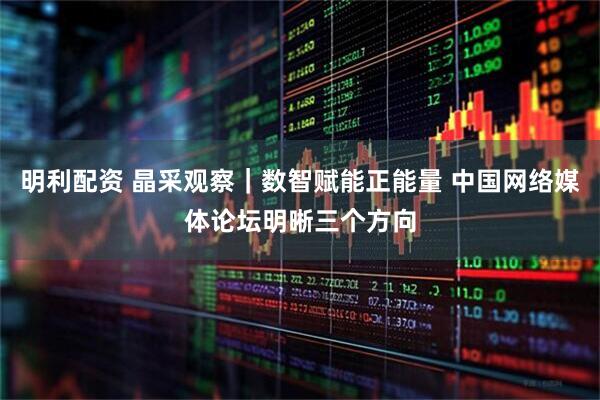明利配资 晶采观察｜数智赋能正能量 中国网络媒体论坛明晰三个方向