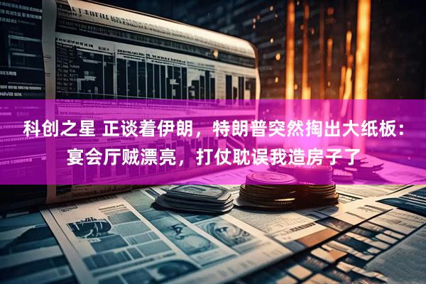 科创之星 正谈着伊朗，特朗普突然掏出大纸板：宴会厅贼漂亮，打仗耽误我造房子了