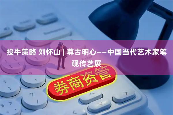 投牛策略 刘怀山 | 尊古明心——中国当代艺术家笔砚传艺展