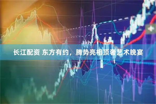 长江配资 东方有约，腾势亮相顶奢艺术晚宴