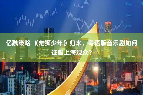 亿融策略 《雄狮少年》归来，粤语版音乐剧如何征服上海观众？
