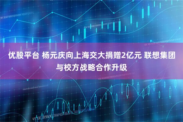 优股平台 杨元庆向上海交大捐赠2亿元 联想集团与校方战略合作升级