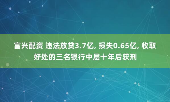 富兴配资 违法放贷3.7亿, 损失0.65亿, 收取好处的三名银行中层十年后获刑