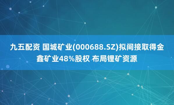 九五配资 国城矿业(000688.SZ)拟间接取得金鑫矿业48%股权 布局锂矿资源
