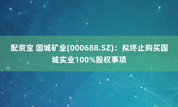配资宝 国城矿业(000688.SZ)：拟终止购买国城实业100%股权事项