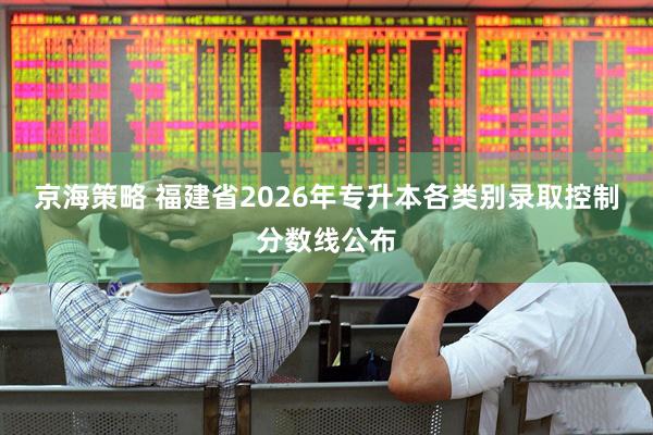 京海策略 福建省2026年专升本各类别录取控制分数线公布