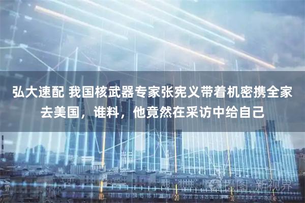 弘大速配 我国核武器专家张宪义带着机密携全家去美国，谁料，他竟然在采访中给自己
