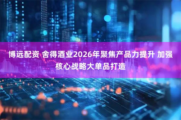 博远配资 舍得酒业2026年聚焦产品力提升 加强核心战略大单品打造