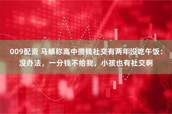 009配资 马頔称高中攒钱社交有两年没吃午饭：没办法，一分钱不给我，小孩也有社交啊