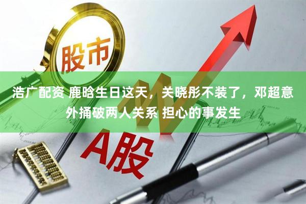 浩广配资 鹿晗生日这天，关晓彤不装了，邓超意外捅破两人关系 担心的事发生