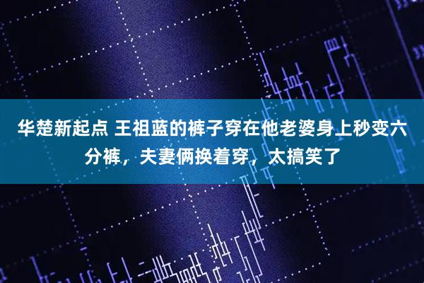 华楚新起点 王祖蓝的裤子穿在他老婆身上秒变六分裤，夫妻俩换着穿，太搞笑了