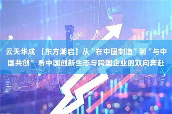 云天华成 【东方潮启】从“在中国制造”到“与中国共创” 看中国创新生态与跨国企业的双向奔赴