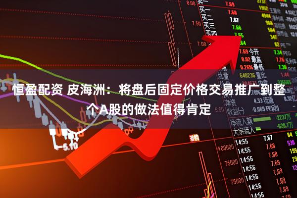 恒盈配资 皮海洲：将盘后固定价格交易推广到整个A股的做法值得肯定