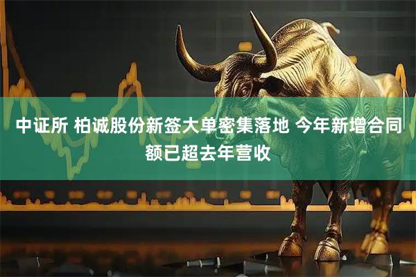 中证所 柏诚股份新签大单密集落地 今年新增合同额已超去年营收