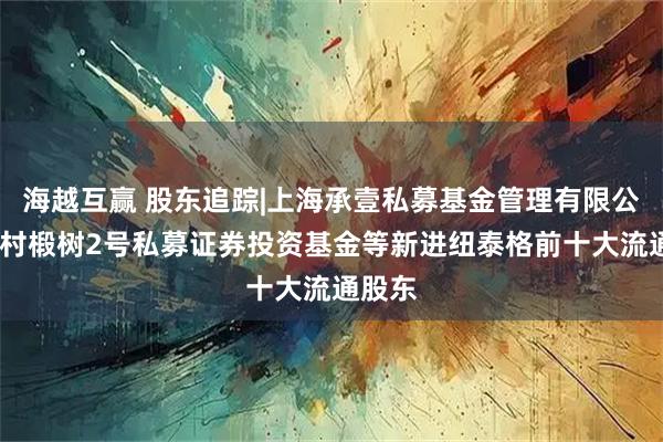 海越互赢 股东追踪|上海承壹私募基金管理有限公司-一村椴树2号私募证券投资基金等新进纽泰格前十大流通股东