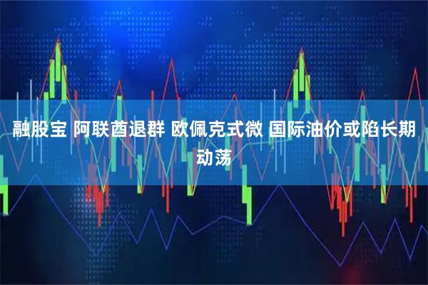 融股宝 阿联酋退群 欧佩克式微 国际油价或陷长期动荡