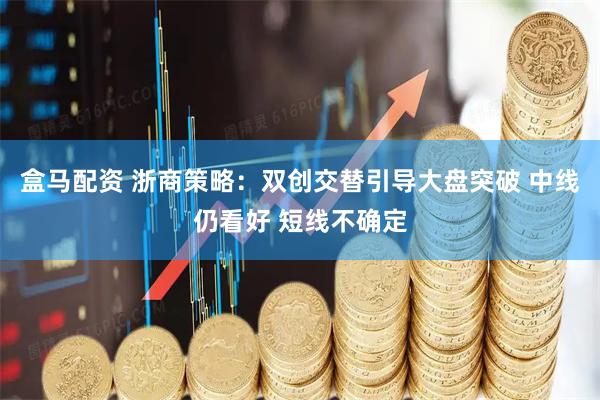 盒马配资 浙商策略：双创交替引导大盘突破 中线仍看好 短线不确定