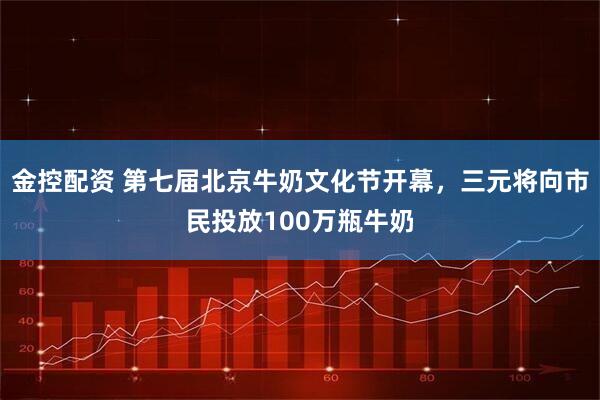 金控配资 第七届北京牛奶文化节开幕，三元将向市民投放100万瓶牛奶