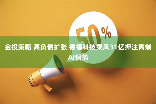金投策略 高负债扩张 德福科技乘风31亿押注高端AI铜箔