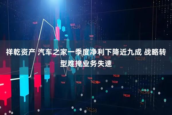 祥乾资产 汽车之家一季度净利下降近九成 战略转型难掩业务失速