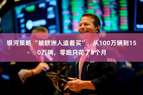 银河策略 “被欧洲人追着买”，从100万辆到150万辆，零跑只花了8个月