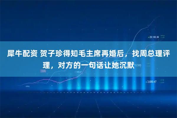 犀牛配资 贺子珍得知毛主席再婚后，找周总理评理，对方的一句话让她沉默