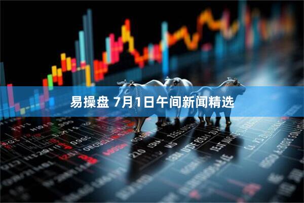 易操盘 7月1日午间新闻精选