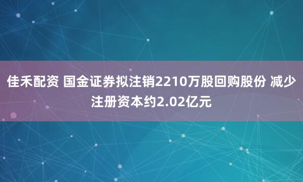 佳禾配资 国金证券拟注销2210万股回购股份 减少注册资本约2.02亿元