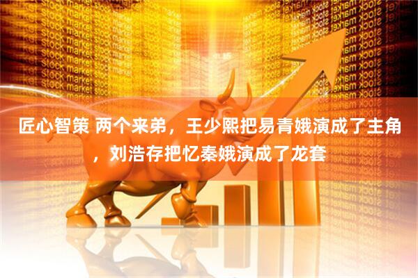 匠心智策 两个来弟，王少熙把易青娥演成了主角，刘浩存把忆秦娥演成了龙套